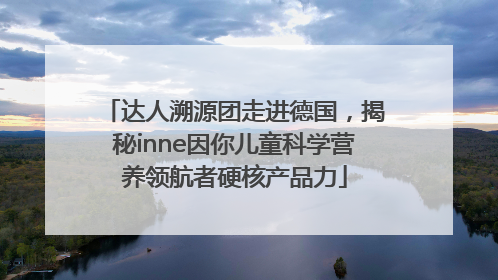 达人溯源团走进德国，揭秘inne因你儿童科学营养领航者硬核产品力