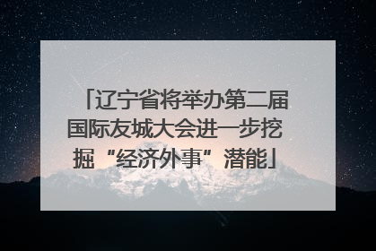 辽宁省将举办第二届国际友城大会进一步挖掘“经济外事”潜能