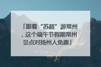跟着“苏超”游常州，这个端午节假期常州景点对扬州人免票