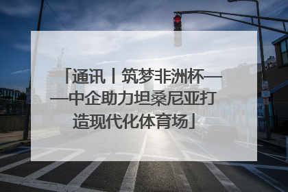 通讯丨筑梦非洲杯——中企助力坦桑尼亚打造现代化体育场