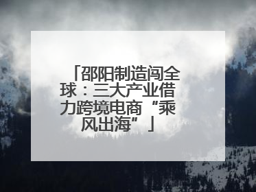 邵阳制造闯全球：三大产业借力跨境电商“乘风出海”