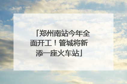 郑州南站今年全面开工！管城将新添一座火车站