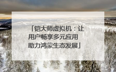 铠大师虚拟机：让用户畅享多元应用 助力鸿蒙生态发展