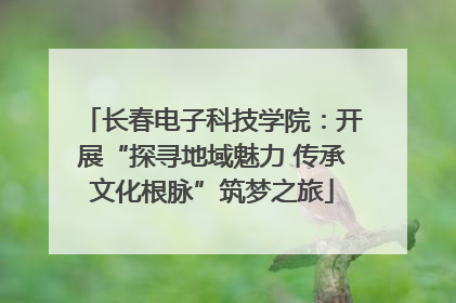 长春电子科技学院：开展“探寻地域魅力 传承文化根脉”筑梦之旅
