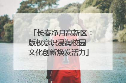 长春净月高新区：版权意识浸润校园 文化创新焕发活力