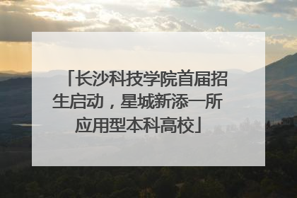 长沙科技学院首届招生启动，星城新添一所应用型本科高校