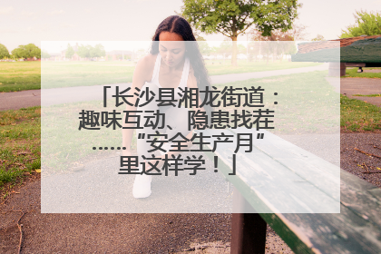 长沙县湘龙街道：趣味互动、隐患找茬……“安全生产月”里这样学！