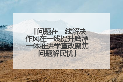 问题在一线解决 作风在一线提升鹰潭一体推进学查改聚焦问题解民忧