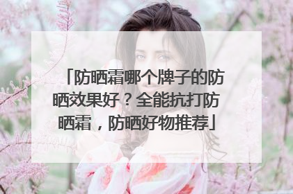 防晒霜哪个牌子的防晒效果好？全能抗打防晒霜，防晒好物推荐