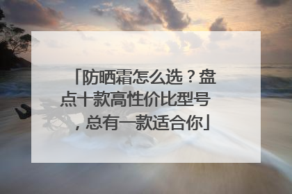 防晒霜怎么选？盘点十款高性价比型号，总有一款适合你