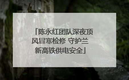 陈永红团队深夜顶风冒寒检修 守护兰新高铁供电安全