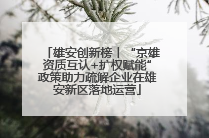 雄安创新榜丨“京雄资质互认+扩权赋能”政策助力疏解企业在雄安新区落地运营