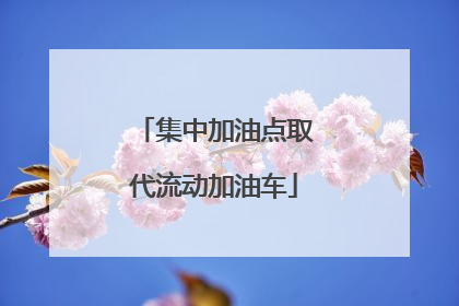 集中加油点取代流动加油车