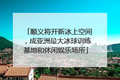 顺义将开新冰上空间，成亚洲最大冰球训练基地和休闲娱乐场所