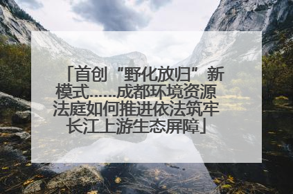 首创“野化放归”新模式……成都环境资源法庭如何推进依法筑牢长江上游生态屏障
