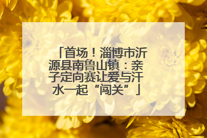 首场！淄博市沂源县南鲁山镇：亲子定向赛让爱与汗水一起“闯关”