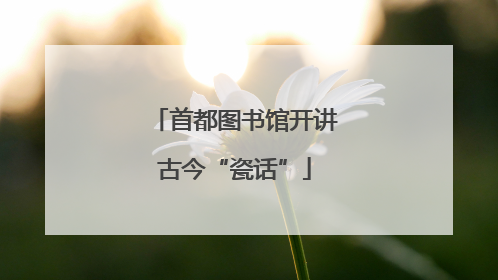 首都图书馆开讲古今“瓷话”