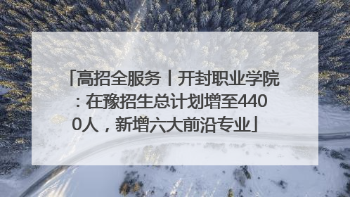 高招全服务丨开封职业学院：在豫招生总计划增至4400人，新增六大前沿专业