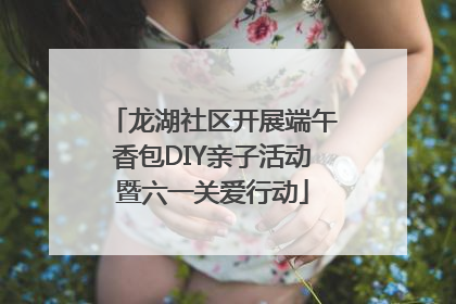 龙湖社区开展端午香包DIY亲子活动暨六一关爱行动
