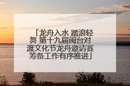 龙舟入水 踏浪轻舞 第十九届闽台对渡文化节龙舟邀请赛筹备工作有序推进