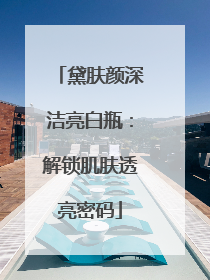 黛肤颜深洁亮白瓶：解锁肌肤透亮密码
