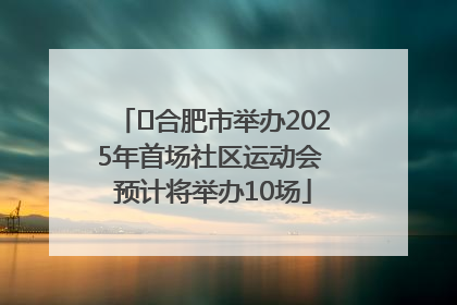 ﻿合肥市举办2025年首场社区运动会 预计将举办10场