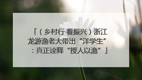 （乡村行·看振兴）浙江龙游渔老大带出“洋学生”：真正诠释“授人以渔”