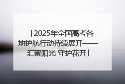 2025年全国高考各地护航行动持续展开——汇聚阳光 守护花开