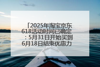 2025年淘宝京东618活动时间已确定：5月31日开始买到6月18日结束优惠力度最大最便宜！