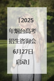 2025年烟台高考招生咨询会6月27日启动
