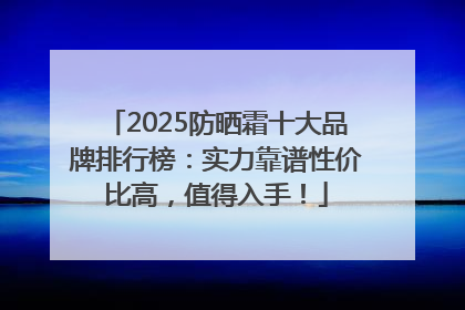 2025防晒霜十大品牌排行榜：实力靠谱性价比高，值得入手！