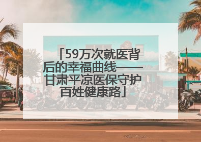 59万次就医背后的幸福曲线——甘肃平凉医保守护百姓健康路