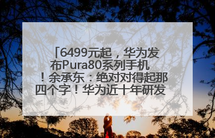 6499元起，华为发布Pura80系列手机！余承东：绝对对得起那四个字！华为近十年研发投入12490亿元