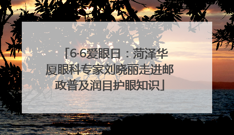 6·6爱眼日：菏泽华厦眼科专家刘晓丽走进邮政普及润目护眼知识