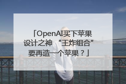 OpenAI买下苹果设计之神 “王炸组合”要再造一个苹果？